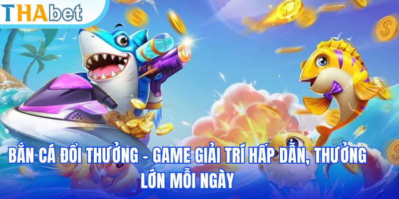 Bắn Cá Đổi Thưởng – Game Giải Trí Hấp Dẫn, Thưởng Lớn Mỗi Ngày